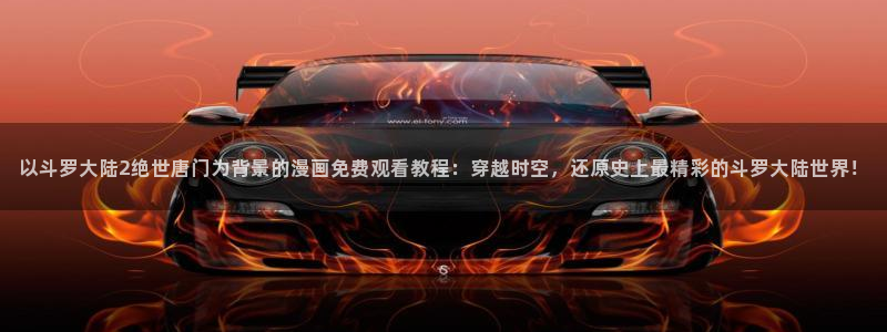 看腐漫：以斗罗大陆2绝世唐门为背景的漫画免费观看教程：穿越时空，还原史上最精彩的斗罗大陆世界！